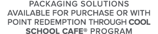Packaging Solutions Available for Purchase or with point redemption Through Cool School Cafe  Program