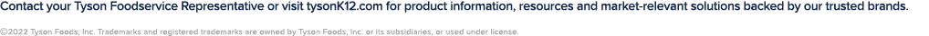 Contact your Tyson Foodservice Representative or visit tysonK12.com for product information, resources and market-rel...