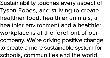 Sustainability touches every aspect of Tyson Foods, and striving to create healthier food, healthier animals, a healt...
