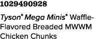 1029490928 Tyson® Mega Minis® Waffle-Flavored Breaded MWWM Chicken Chunks